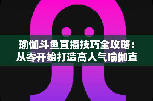 瑜伽斗鱼直播技巧全攻略：从零开始打造高人气瑜伽直播间的实战指南