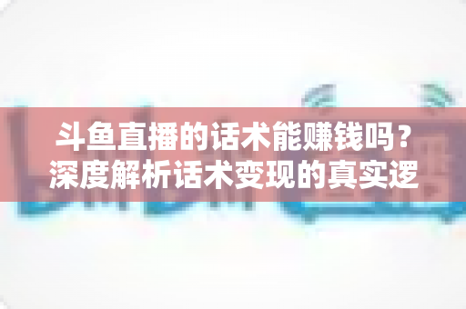 斗鱼直播的话术能赚钱吗？深度解析话术变现的真实逻辑与实操赚钱指南