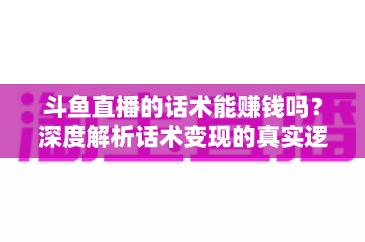 斗鱼直播的话术能赚钱吗？深度解析话术变现的真实逻辑与实操赚钱指南