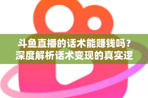 斗鱼直播的话术能赚钱吗？深度解析话术变现的真实逻辑与实操赚钱指南