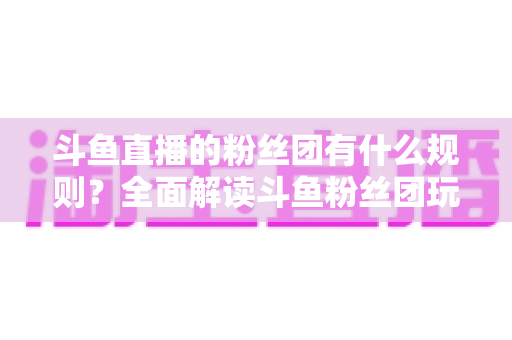 斗鱼直播的粉丝团有什么规则？全面解读斗鱼粉丝团玩法、等级与注意事项