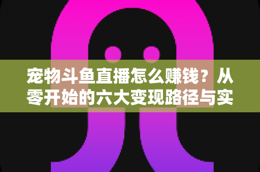 宠物斗鱼直播怎么赚钱？从零开始的六大变现路径与实战运营全攻略