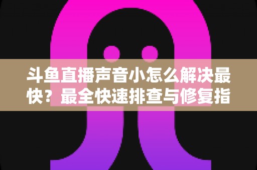 斗鱼直播声音小怎么解决最快？最全快速排查与修复指南助你畅享高清视听体验