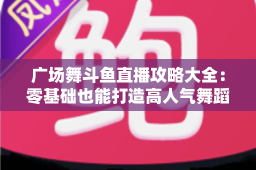 广场舞斗鱼直播攻略大全：零基础也能打造高人气舞蹈直播间的实战秘籍