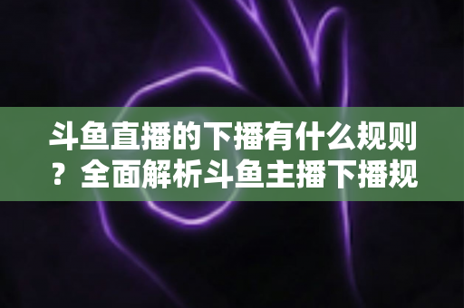 斗鱼直播的下播有什么规则?全面解析斗鱼主播下播规范、注意事项与实用指南 斗鱼直播的下播有什么规则?全面解析斗鱼主播下播规范、注意事项与实用指南