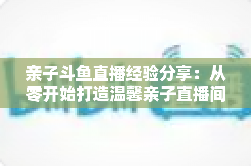 亲子斗鱼直播经验分享：从零开始打造温馨亲子直播间的全攻略