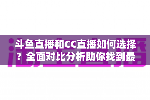 斗鱼直播和CC直播如何选择？全面对比分析助你找到最适合自己的直播平台