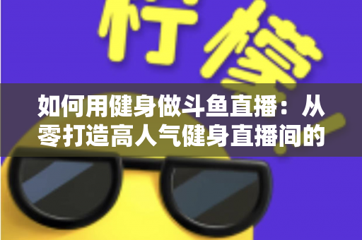 如何用健身做斗鱼直播：从零打造高人气健身直播间的完整实战指南