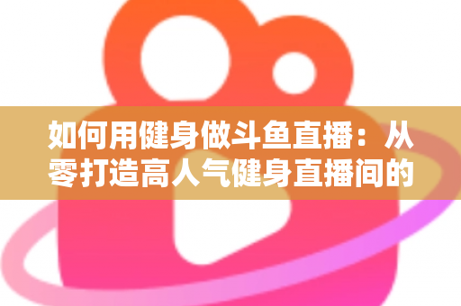 如何用健身做斗鱼直播：从零打造高人气健身直播间的完整实战指南