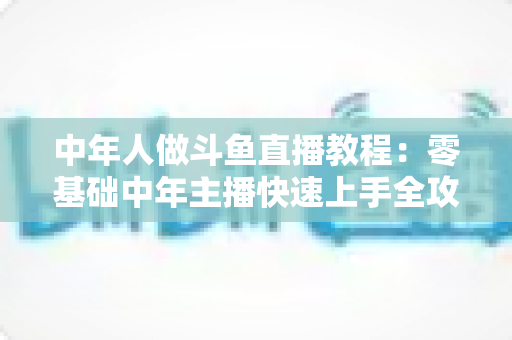 中年人做斗鱼直播教程：零基础中年主播快速上手全攻略
