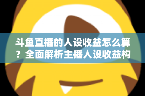 斗鱼直播的人设收益怎么算？全面解析主播人设收益构成、分成规则与提升技巧