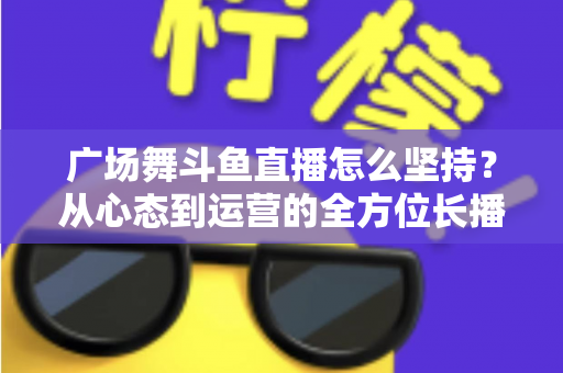 广场舞斗鱼直播怎么坚持?从心态到运营的全方位长播指南 广场舞斗鱼直播怎么坚持?从心态到运营的全方位长播指南