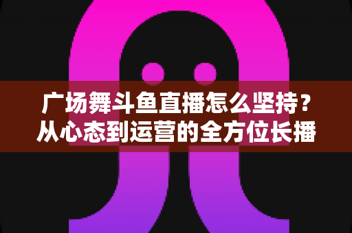 广场舞斗鱼直播怎么坚持?从心态到运营的全方位长播指南 广场舞斗鱼直播怎么坚持?从心态到运营的全方位长播指南