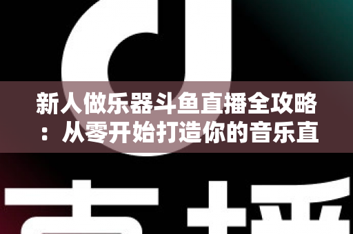 新人做乐器斗鱼直播全攻略：从零开始打造你的音乐直播间