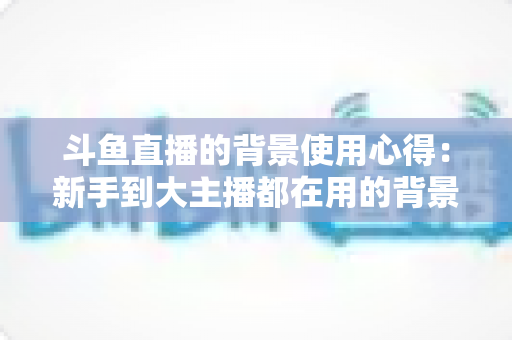 斗鱼直播的背景使用心得：新手到大主播都在用的背景布置实战指南