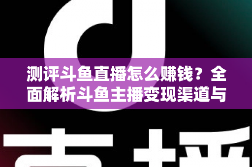 测评斗鱼直播怎么赚钱?全面解析斗鱼主播变现渠道与实战技巧 测评斗鱼直播怎么赚钱?全面解析斗鱼主播变现渠道与实战技巧