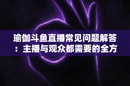 瑜伽斗鱼直播常见问题解答:主播与观众都需要的全方位实战指南 瑜伽斗鱼直播常见问题解答:主播与观众都需要的全方位实战指南
