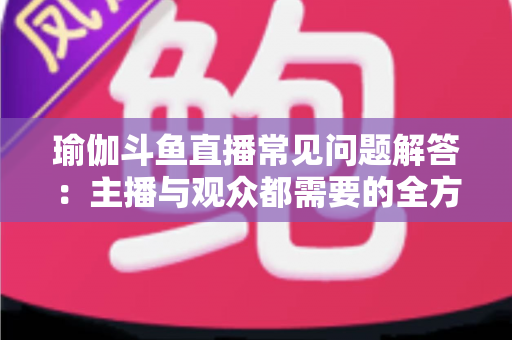 瑜伽斗鱼直播常见问题解答:主播与观众都需要的全方位实战指南 瑜伽斗鱼直播常见问题解答:主播与观众都需要的全方位实战指南