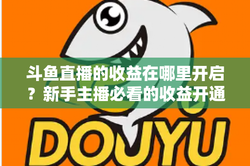 斗鱼直播的收益在哪里开启？新手主播必看的收益开通全流程指南