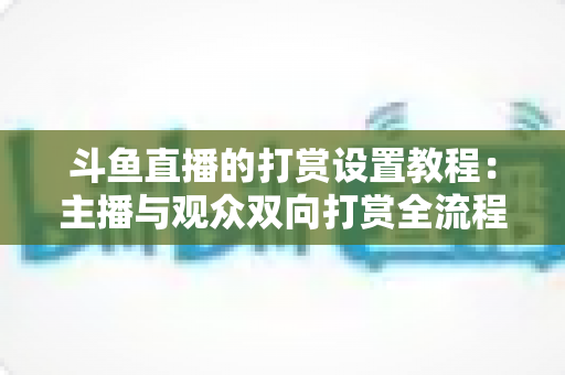 斗鱼直播的打赏设置教程：主播与观众双向打赏全流程实操指南，快速开启你的直播收益之路