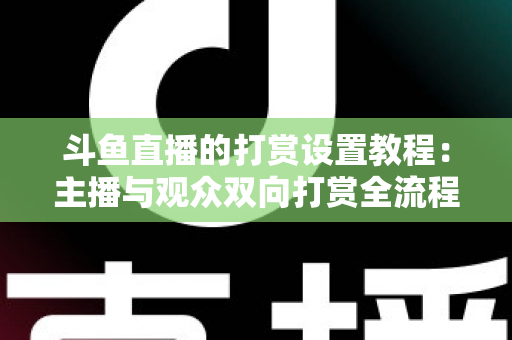 斗鱼直播的打赏设置教程：主播与观众双向打赏全流程实操指南，快速开启你的直播收益之路