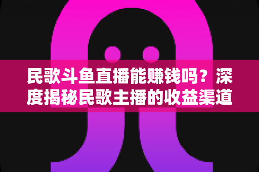 民歌斗鱼直播能赚钱吗?深度揭秘民歌主播的收益渠道、真实收入与成功攻略 民歌斗鱼直播能赚钱吗?深度揭秘民歌主播的收益渠道、真实收入与成功攻略