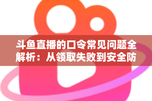 斗鱼直播的口令常见问题全解析：从领取失败到安全防范，一篇搞定所有疑惑