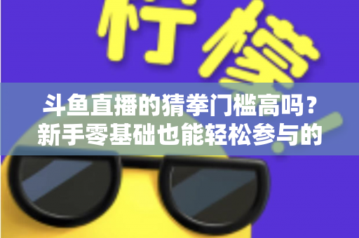 斗鱼直播的猜拳门槛高吗?新手零基础也能轻松参与的互动玩法全解析 斗鱼直播的猜拳门槛高吗?新手零基础也能轻松参与的互动玩法全解析