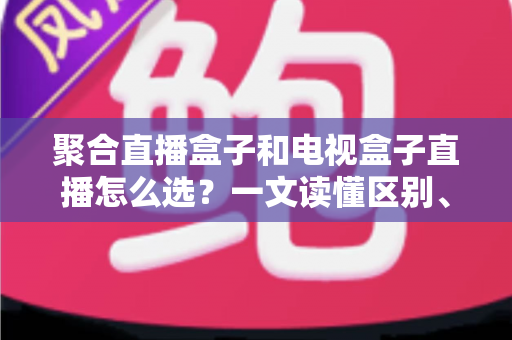 聚合直播盒子和电视盒子直播怎么选？一文读懂区别、优劣与选购避坑指南