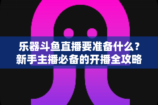 乐器斗鱼直播要准备什么？新手主播必备的开播全攻略与设备清单