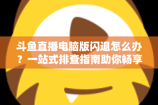 斗鱼直播电脑版闪退怎么办？一站式排查指南助你畅享直播不中断