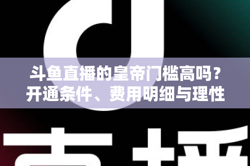 斗鱼直播的皇帝门槛高吗?开通条件、费用明细与理性消费全解析 斗鱼直播的皇帝门槛高吗?开通条件、费用明细与理性消费全解析