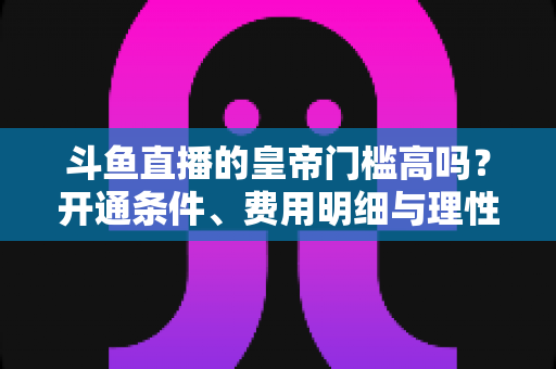 斗鱼直播的皇帝门槛高吗？开通条件、费用明细与理性消费全解析