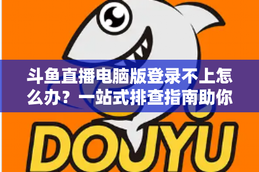 斗鱼直播电脑版登录不上怎么办？一站式排查指南助你快速恢复观看体验