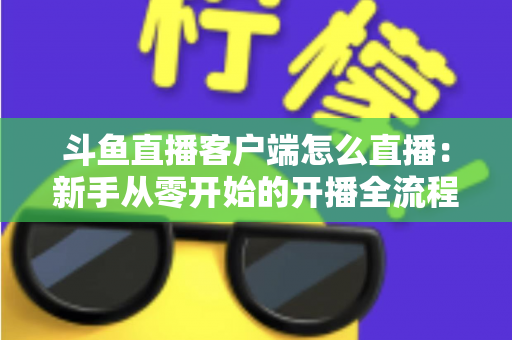 斗鱼直播客户端怎么直播:新手从零开始的开播全流程详解 斗鱼直播客户端怎么直播:新手从零开始的开播全流程详解