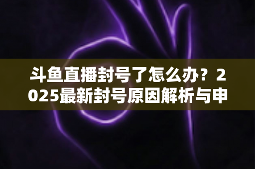 斗鱼直播封号了怎么办？2025最新封号原因解析与申诉恢复全流程指南