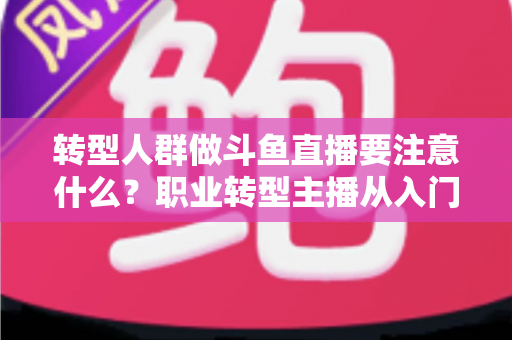 转型人群做斗鱼直播要注意什么？职业转型主播从入门到稳住的完整避坑指南