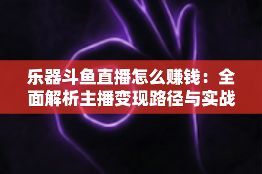 乐器斗鱼直播怎么赚钱：全面解析主播变现路径与实战技巧