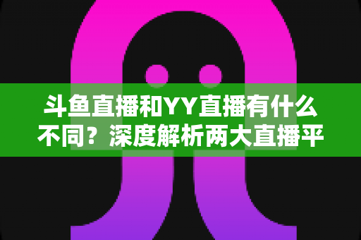 斗鱼直播和YY直播有什么不同?深度解析两大直播平台的差异与特色 斗鱼直播和YY直播有什么不同?深度解析两大直播平台的差异与特色