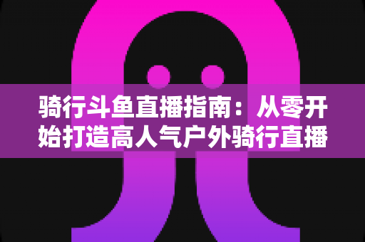 骑行斗鱼直播指南：从零开始打造高人气户外骑行直播间的完整攻略