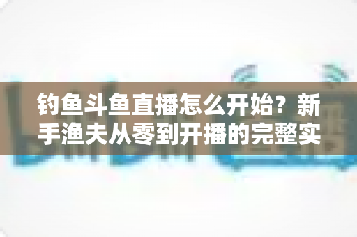 钓鱼斗鱼直播怎么开始?新手渔夫从零到开播的完整实战指南 钓鱼斗鱼直播怎么开始?新手渔夫从零到开播的完整实战指南