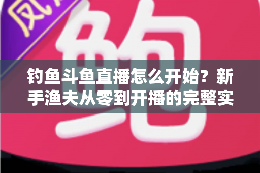 钓鱼斗鱼直播怎么开始?新手渔夫从零到开播的完整实战指南 钓鱼斗鱼直播怎么开始?新手渔夫从零到开播的完整实战指南