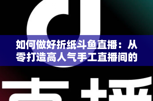 如何做好折纸斗鱼直播：从零打造高人气手工直播间的完整实战指南