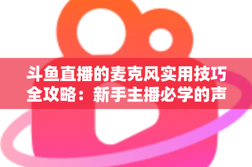 斗鱼直播的麦克风实用技巧全攻略：新手主播必学的声音优化指南