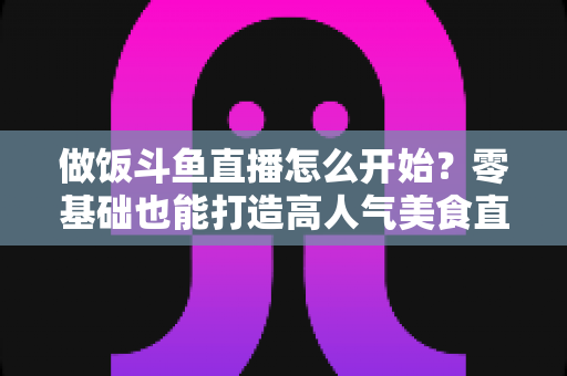 做饭斗鱼直播怎么开始?零基础也能打造高人气美食直播间的完整攻略 做饭斗鱼直播怎么开始?零基础也能打造高人气美食直播间的完整攻略