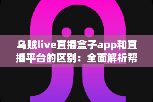 乌贼live直播盒子app和直播平台的区别：全面解析帮你选对追播神器