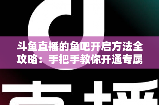 斗鱼直播的鱼吧开启方法全攻略：手把手教你开通专属粉丝社区，快速提升直播间人气与互动氛围