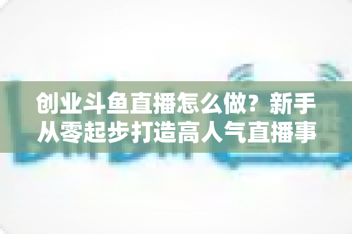 创业斗鱼直播怎么做？新手从零起步打造高人气直播事业的完整攻略