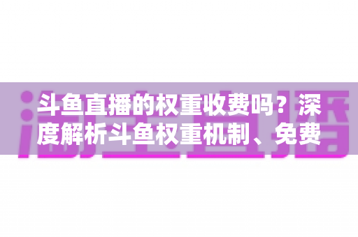斗鱼直播的权重收费吗？深度解析斗鱼权重机制、免费提升技巧与常见误区