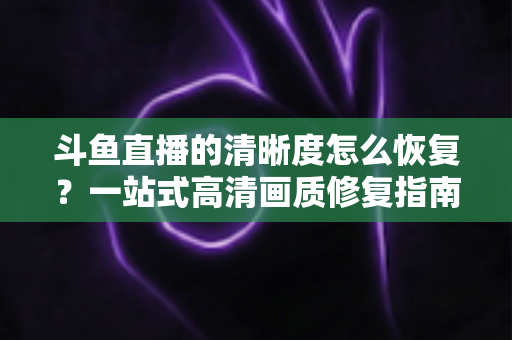 斗鱼直播的清晰度怎么恢复？一站式高清画质修复指南，让你告别模糊卡顿